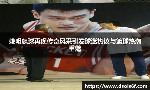 姚明飙球再现传奇风采引发球迷热议与篮球热潮重燃